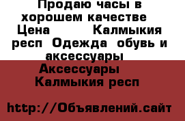 Продаю часы в хорошем качестве › Цена ­ 300 - Калмыкия респ. Одежда, обувь и аксессуары » Аксессуары   . Калмыкия респ.
